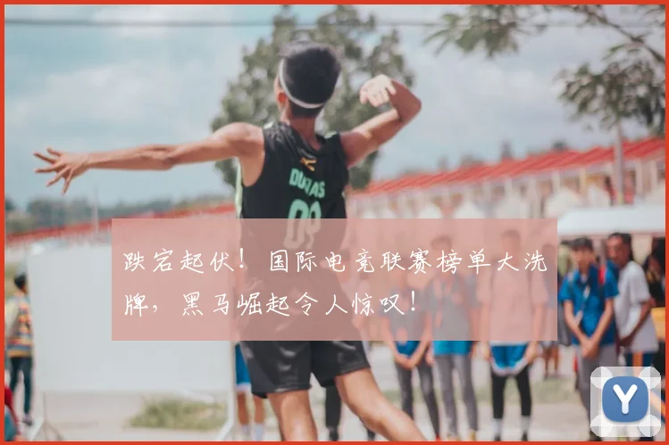 跌宕起伏！国际电竞联赛榜单大洗牌，黑马崛起令人惊叹！
