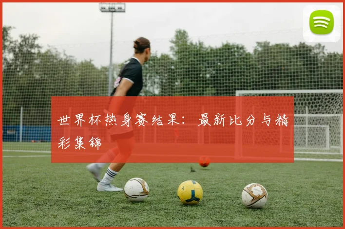 世界杯热身赛结果：最新比分与精彩集锦