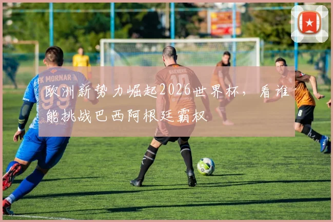 欧洲新势力崛起2026世界杯,看谁能挑战巴西阿根廷霸权