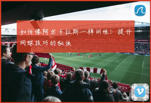 如何像阿尔卡拉斯一样训练：提升网球技巧的秘诀