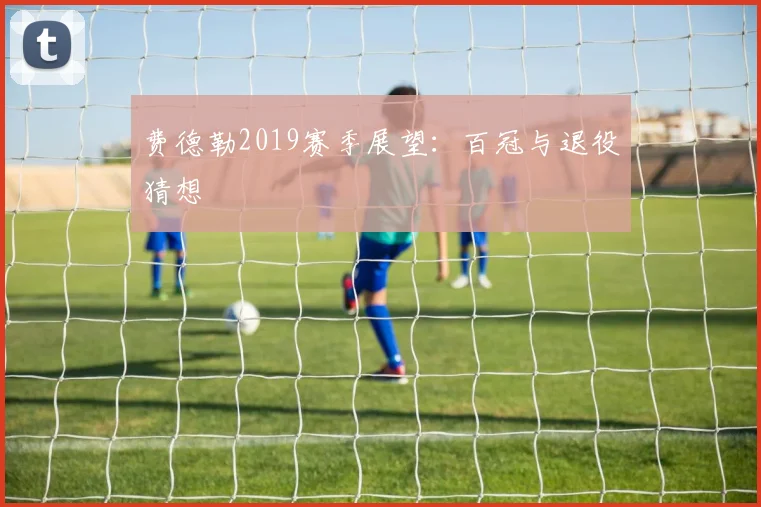 费德勒2019赛季展望：百冠与退役猜想