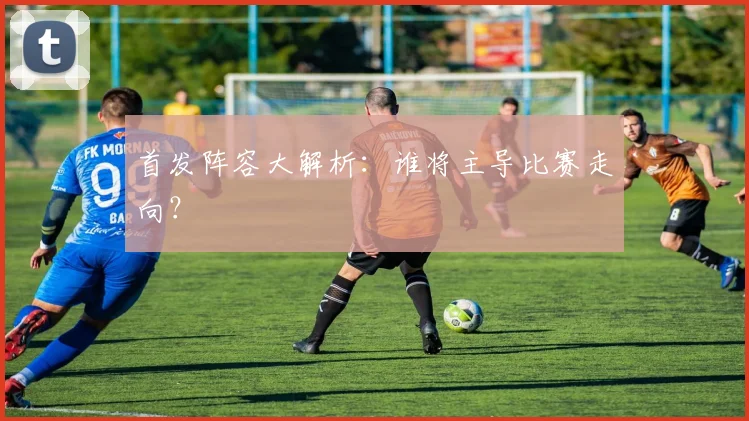 首发阵容大解析：谁将主导比赛走向？