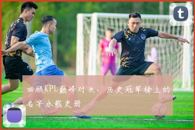 回顾KPL巅峰对决,历史冠军榜上的名字永载史册
