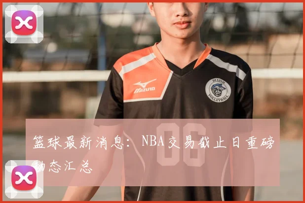 篮球最新消息：NBA交易截止日重磅动态汇总