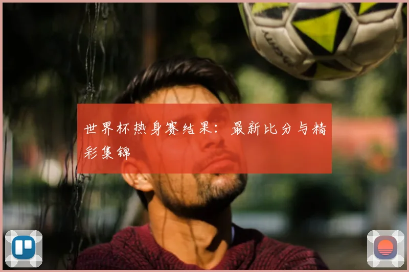 世界杯热身赛结果：最新比分与精彩集锦
