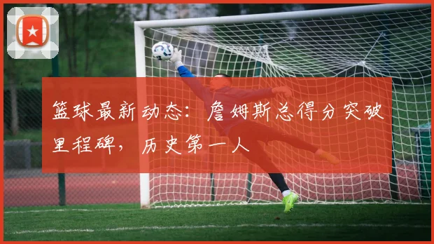篮球最新动态：詹姆斯总得分突破里程碑，历史第一人