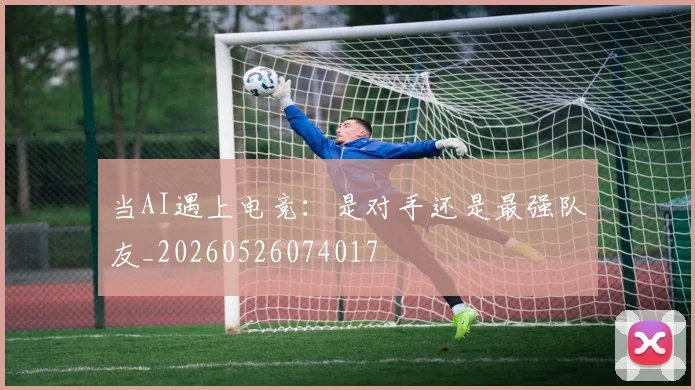 当AI遇上电竞：是对手还是最强队友_20260526074017
