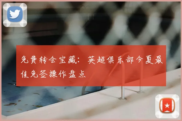 免费转会宝藏：英超俱乐部今夏最佳免签操作盘点