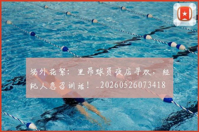 场外花絮：里昂球员夜店寻欢，经纪人急召训话！_20260526073418