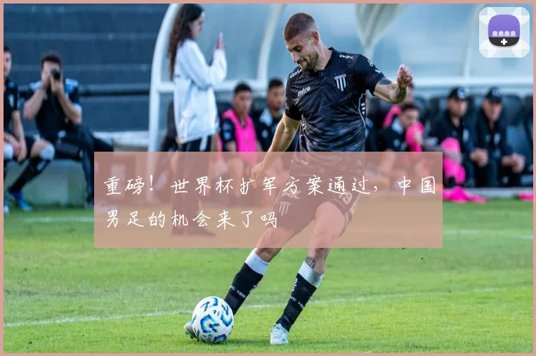 重磅！世界杯扩军方案通过，中国男足的机会来了吗