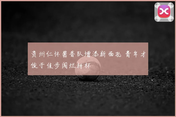 贵州仁怀酱香队增添新面孔 青年才俊于佳步闯烂柯杯