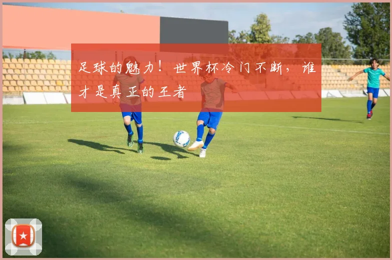 足球的魅力！世界杯冷门不断，谁才是真正的王者