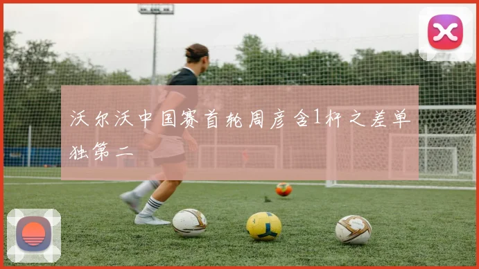 沃尔沃中国赛首轮周彦含1杆之差单独第二