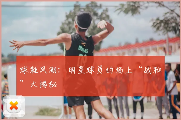 球鞋风潮:明星球员的场上“战靴”大揭秘