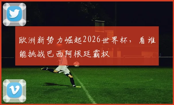 欧洲新势力崛起2026世界杯，看谁能挑战巴西阿根廷霸权