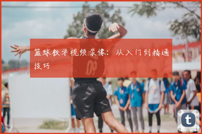 篮球教学视频录像：从入门到精通技巧
