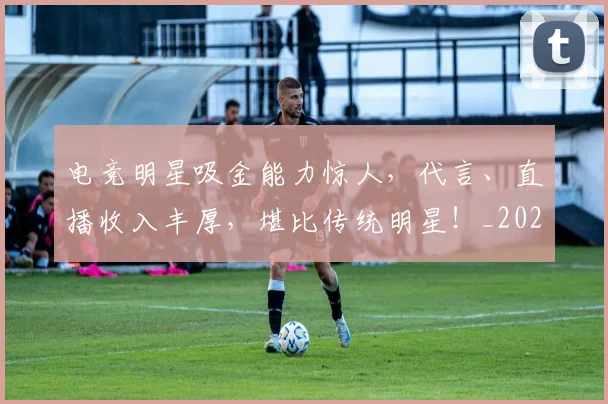 电竞明星吸金能力惊人，代言、直播收入丰厚，堪比传统明星！_20260526085932