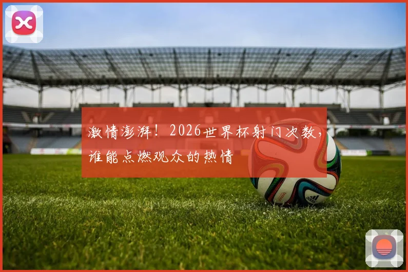 激情澎湃!2026世界杯射门次数,谁能点燃观众的热情