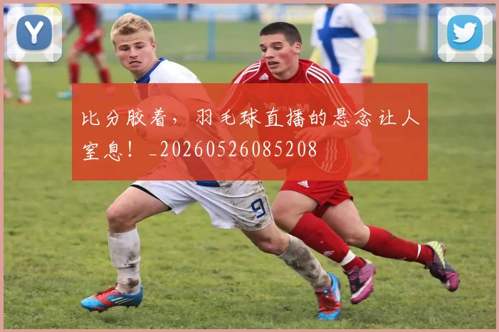 比分胶着，羽毛球直播的悬念让人窒息！_20260526085208