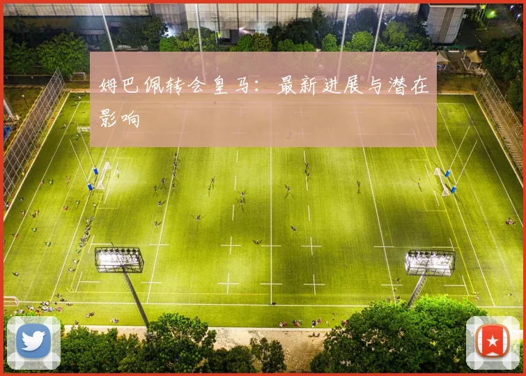 姆巴佩转会皇马：最新进展与潜在影响