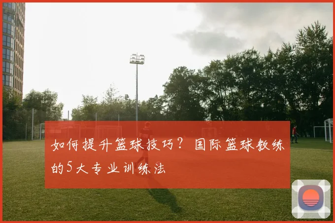如何提升篮球技巧?国际篮球教练的5大专业训练法