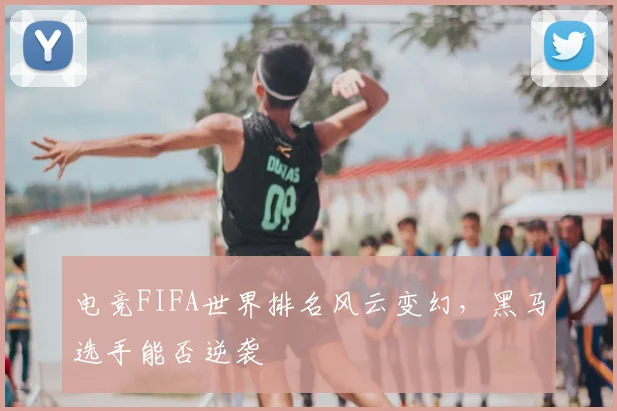 电竞FIFA世界排名风云变幻，黑马选手能否逆袭