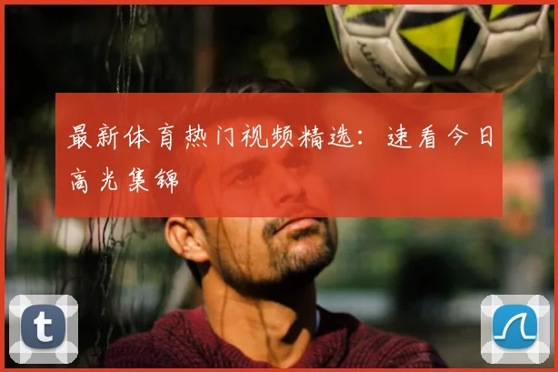 最新体育热门视频精选：速看今日高光集锦
