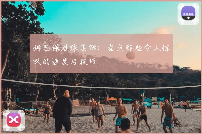 姆巴佩进球集锦：盘点那些令人惊叹的速度与技巧