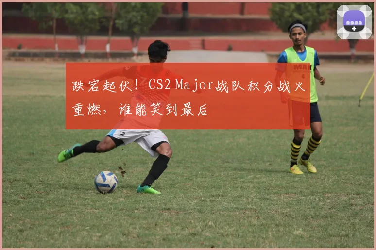跌宕起伏!CS2 Major战队积分战火重燃,谁能笑到最后