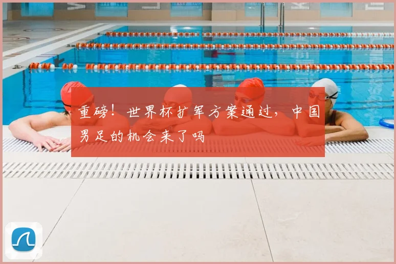 重磅！世界杯扩军方案通过，中国男足的机会来了吗