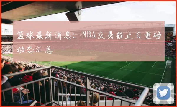 篮球最新消息：NBA交易截止日重磅动态汇总