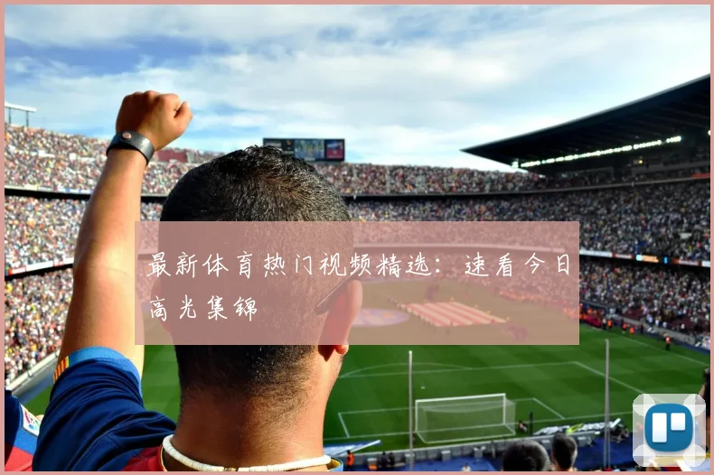 最新体育热门视频精选:速看今日高光集锦