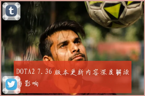 DOTA2 7.36 版本更新内容深度解读与影响
