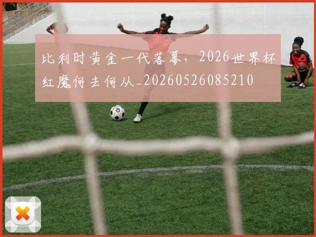 比利时黄金一代落幕，2026世界杯红魔何去何从_20260526085210