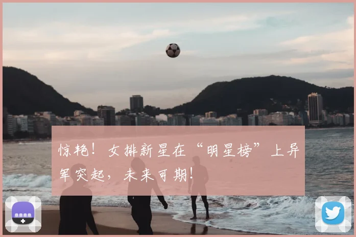 惊艳!女排新星在“明星榜”上异军突起,未来可期!