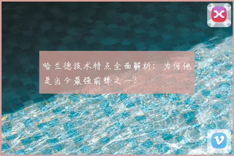 哈兰德技术特点全面解析:为何他是当今最强前锋之一?