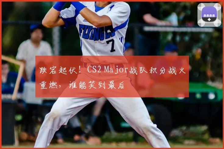 跌宕起伏！CS2 Major战队积分战火重燃，谁能笑到最后