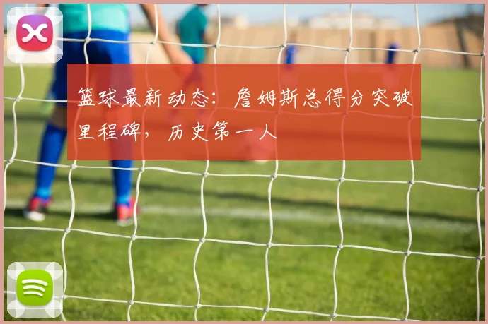 篮球最新动态：詹姆斯总得分突破里程碑，历史第一人